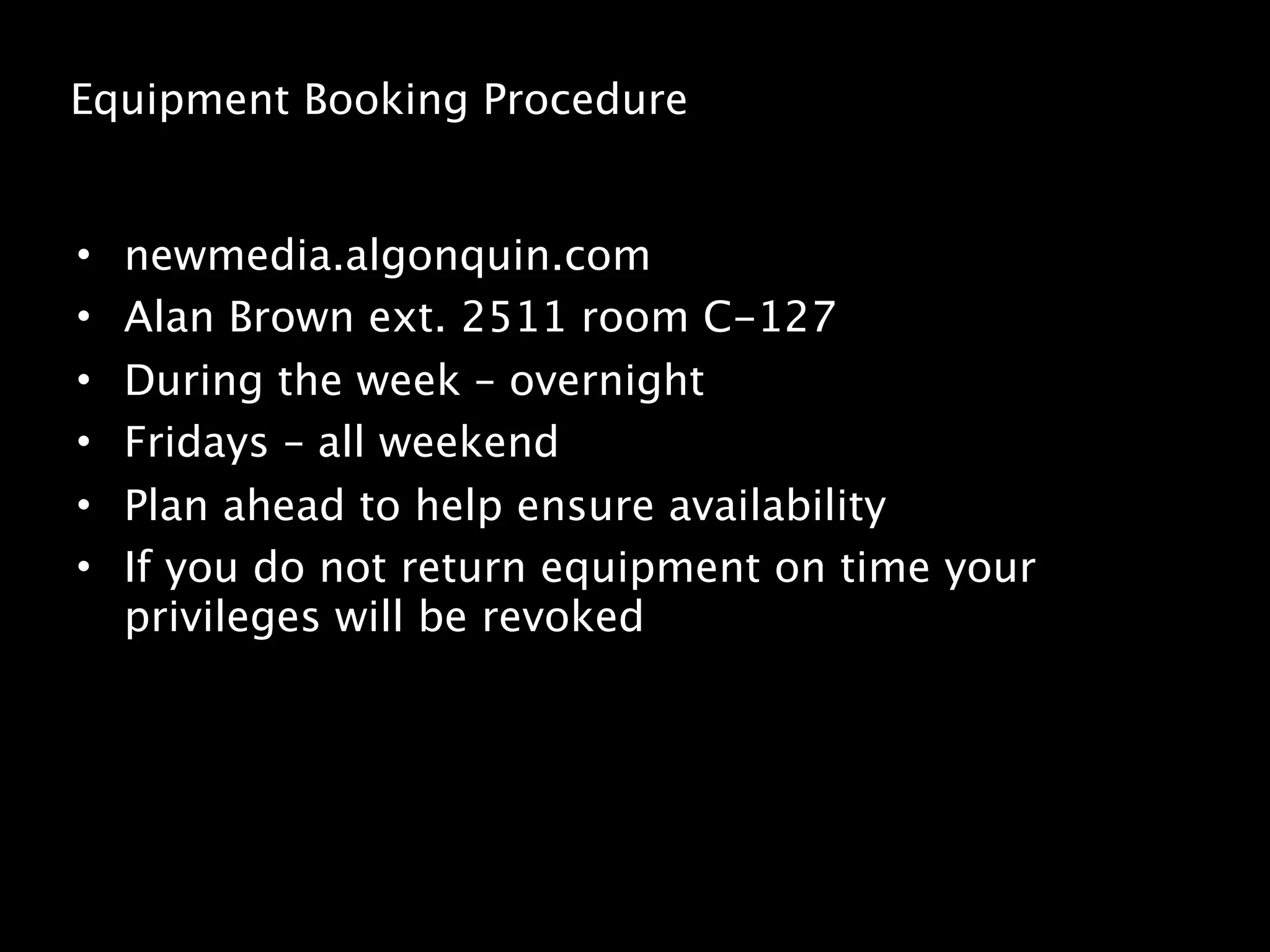 Equipment Booking Procedure


•   newmedia.algonquin.com
•   Alan Brown ext. 2511 room C-127
•   During the week – overnight
•   Fridays – all weekend
•   Plan ahead to help ensure availability
•   If you do not return equipment on time your
    privileges will be revoked
 