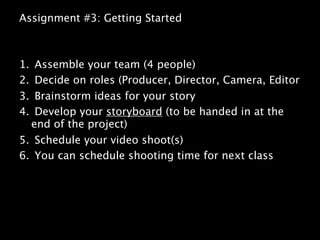 Assignment #3: Getting Started



1. Assemble your team (4 people)
2. Decide on roles (Producer, Director, Camera, Editor
3. Brainstorm ideas for your story
4. Develop your storyboard (to be handed in at the
  end of the project)
5. Schedule your video shoot(s)
6. You can schedule shooting time for next class
 