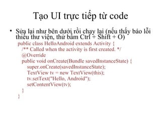 Tạo UI trực tiếp từ code Sửa lại như bên dưới rồi chạy lại (nếu thấy báo lỗi thiếu thư viện, thử bấm Ctrl + Shift + O) public class HelloAndroid extends Activity { /** Called when the activity is first created. */ @Override public void onCreate(Bundle savedInstanceState) { super.onCreate(savedInstanceState); TextView tv = new TextView(this); tv.setText(&quot;Hello, Android&quot;); setContentView(tv); } } 