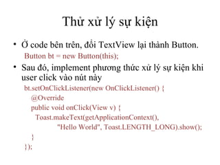 Thử xử lý sự kiện Ở code bên trên, đổi TextView lại thành Button. Button bt = new Button(this); Sau đó, implement phương thức xử lý sự kiện khi user click vào nút này bt.setOnClickListener(new OnClickListener() { @Override public void onClick(View v) { Toast.makeText(getApplicationContext(),  &quot;Hello World&quot;, Toast.LENGTH_LONG).show(); } }); 