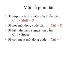 Một số phím tắt Để import các thư viện còn thiếu bấm  Ctrl + Shift + O Để xóa một dòng code bấm  Ctrl + D Để hiển thị bảng suggestion bấm  Ctrl + Space Để comment một dòng code Ctrl + / 