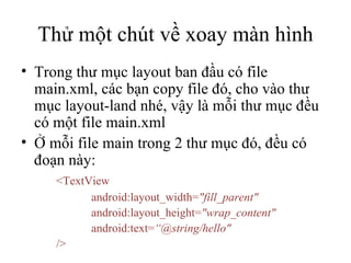 Thử một chút về xoay màn hình Trong thư mục layout ban đầu có file main.xml, các bạn copy file đó, cho vào thư mục layout-land nhé, vậy là mỗi thư mục đều có một file main.xml Ở mỗi file main trong 2 thư mục đó, đều có đoạn này: <TextView  android:layout_width= &quot;fill_parent&quot;  android:layout_height= &quot;wrap_content&quot;  android:text= “@string/hello&quot; /> 