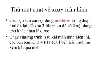Thử một chút về xoay màn hình Các bạn sửa cái nội dung  android:text  trong đoạn xml đó lại, để cho 2 file main đó có 2 nội dung text khác nhau là được. Chạy chương trình, sau khi màn hình hiển thị, các bạn bấm Ctrl + F11 (Ctrl bên trái nhé) thử xem kết quả nhé. 