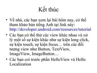 Kết thúc Về nhà, các bạn xem lại bài hôm nay, có thể tham khảo bản tiếng Anh tại link này:  http://developer.android.com/resources/tutorials/hello-world.html Các bạn có thể thử các view khác nhau và xử lý một số sự kiện khác như sự kiện long click, sự kiện touch, sự kiện focus… trên các đối tượng view như Button, TextView, ImageView, ImageButton… Các bạn coi trước phần HelloView và Hello Localization 