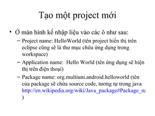 Tạo một project mới Ở màn hình kế nhập liệu vào các ô như sau: Project name: HelloWorld (tên project hiển thị trên eclipse cũng sẽ là thư mục chứa ứng dụng trong workspace) Application name:  Hello World (tên ứng dụng sẽ hiện thị trên điện thoại) Package name: org.multiuni.android.helloworld (tên của package sẽ chứa source code, tương tự trong java  http://en.wikipedia.org/wiki/Java_package#Package_naming_conventions ) 