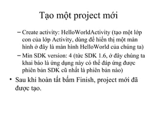 Create activity: HelloWorldActivity (tạo một lớp con của lớp Activity, dùng để hiển thị một màn hình ở đây là màn hình HelloWorld của chúng ta) Min SDK version: 4 (tức SDK 1.6, ở đây chúng ta khai báo là ứng dụng này có thể đáp ứng được phiên bản SDK cũ nhất là phiên bản nào) Sau khi hoàn tất bấm Finish, project mới đã được tạo. Tạo một project mới 