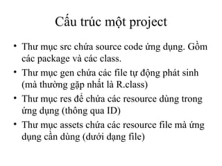 Cấu trúc một project Thư mục src chứa source code ứng dụng. Gồm các package và các class. Thư mục gen chứa các file tự động phát sinh (mà thường gặp nhất là R.class) Thư mục res để chứa các resource dùng trong ứng dụng (thông qua ID) Thư mục assets chứa các resource file mà ứng dụng cần dùng (dưới dạng file) 
