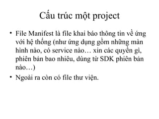 Cấu trúc một project File Manifest là file khai báo thông tin về ứng với hệ thống (như ứng dụng gồm những màn hình nào, có service nào… xin các quyền gì, phiên bản bao nhiêu, dùng từ SDK phiên bản nào…) Ngoài ra còn có file thư viện. 
