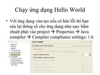 Chạy ứng dụng Hello World Với ứng dụng vừa tạo nếu có báo lỗi thì bạn sửa lại thông số cho ứng dụng như sau: bấm chuột phải vào project    Properties    Java compiler    Compiler compliance settings: 1.6 