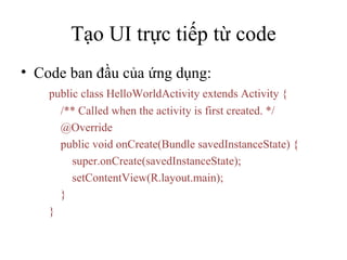Tạo UI trực tiếp từ code Code ban đầu của ứng dụng: public class HelloWorldActivity extends Activity {   /** Called when the activity is first created. */   @Override   public void onCreate(Bundle savedInstanceState) {   super.onCreate(savedInstanceState);   setContentView(R.layout.main);   } } 