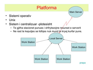 Platforma Sistemi operativ Unix Sistem i centralizuar -plotesisht Te gjitha stacionet punues i shfrytezojne resurset e serverit Ne rast te keputjes se lidhjes nuk mund te kryej kurfar pune. Local Server Work Station Work Station Work Station Work Station Main Server prapa 