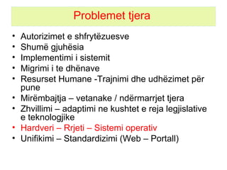 Problemet tjera  Autorizimet e shfrytëzuesve Shumë gjuhësia Implementimi i sistemit  Migrimi i te dhënave  Resurset Humane  - Trajnimi dhe udhëzimet për pune Mirëmbajtja  – vetanake /  ndërmarrjet tjera Zhvillimi – adaptimi ne kushtet e reja legjislative e teknologjike Hardveri – R r jeti – Sistemi operativ Unifikimi – Standardizimi (Web – Portall) 