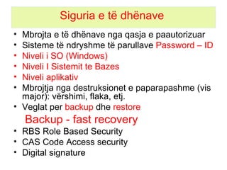 Siguria e të dhënave  Mbrojt a e  të dhëna ve  nga qasja e paautorizuar  S isteme të ndryshme të parullave  Password – ID Niveli i SO (Windows) Niveli I Sistemit te Bazes Niveli aplikativ M bro jtja   nga  destruksionet e paparapashme (vis major): vërshimi, flaka, etj. Veglat per  backup  dhe  restore Backup - fast recovery RBS Role Based Security CAS Code Access security  Digital signature 