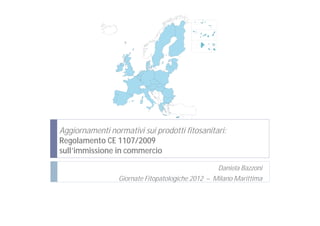 Aggiornamenti normativi sui prodotti fitosanitari:
Regolamento CE 1107/2009
sull’immissione in commercio

                                                  Daniela Bazzoni
                 Giornate Fitopatologiche 2012 – Milano Marittima
 