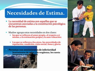 Necesidades de Estima.
 La necesidad de estima son aquellas que se
  encuentran asociadas a la constitución psicológica
  de las personas.

 Maslow agrupa estas necesidades en dos clases:
    las que se refieren al amor propio, al respeto a sí
      mismo, a la estimación propia y la auto valuación;

    Las que se refieren a los otros, las necesidades de
      reputación, condición, éxito social, fama y gloria.

 Personas con sentimientos de inferioridad
    Sentimientos de culpa y de vergüenza, les cuesta
      integrarse a una sociedad.
 