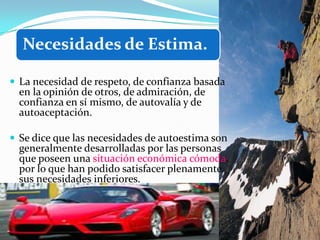 Necesidades de Estima.

 La necesidad de respeto, de confianza basada
  en la opinión de otros, de admiración, de
  confianza en sí mismo, de autovalía y de
  autoaceptación.

 Se dice que las necesidades de autoestima son
  generalmente desarrolladas por las personas
  que poseen una situación económica cómoda,
  por lo que han podido satisfacer plenamente
  sus necesidades inferiores.
 