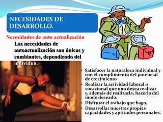 NECESIDADES DE
 DESARROLLO.
Necesidades de auto actualización
   Las necesidades de
   autoactualización son únicas y
   cambiantes, dependiendo del
   individuo.
                                Satisfacer la naturaleza individual y
                                 con el cumplimiento del potencial
                                 de crecimiento
                                Realizar la actividad laboral o
                                 vocacional que uno desea realizar
                                 y, además de realizarla, hacerlo del
                                 modo deseado.
                                Disfrutar el trabajo que hago.
                                Desarrollar nuestras propias
                                 capacidades y aptitudes personales.
 