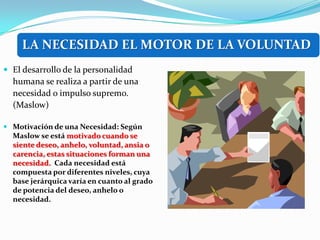 LA NECESIDAD EL MOTOR DE LA VOLUNTAD
 El desarrollo de la personalidad
  humana se realiza a partir de una
  necesidad o impulso supremo.
  (Maslow)

 Motivación de una Necesidad: Según
  Maslow se está motivado cuando se
  siente deseo, anhelo, voluntad, ansia o
  carencia, estas situaciones forman una
  necesidad. Cada necesidad está
  compuesta por diferentes niveles, cuya
  base jerárquica varía en cuanto al grado
  de potencia del deseo, anhelo o
  necesidad.
 