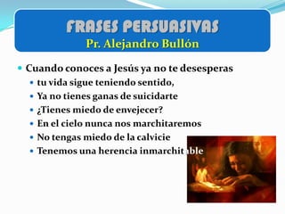 FRASES PERSUASIVAS
             Pr. Alejandro Bullón

 Cuando conoces a Jesús ya no te desesperas
    tu vida sigue teniendo sentido,
    Ya no tienes ganas de suicidarte
    ¿Tienes miedo de envejecer?
    En el cielo nunca nos marchitaremos
    No tengas miedo de la calvicie
    Tenemos una herencia inmarchitable
 