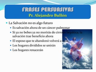 FRASES PERSUASIVAS
                 Pr. Alejandro Bullón
 La Salvación no es algo futuro
    Es salvación ahora de un cáncer pulmonar
    Si ya no bebes ya no morirás de cirrosis hepática, la
     salvación trae beneficio ahora
    El esposo que te abandonó volverá a casa
    Los hogares divididos se unirán
    Los hogares renacerán
 