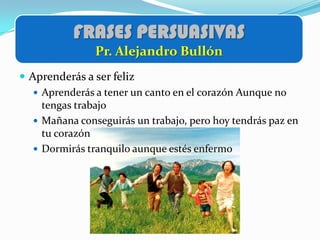 FRASES PERSUASIVAS
                Pr. Alejandro Bullón
 Aprenderás a ser feliz
    Aprenderás a tener un canto en el corazón Aunque no
     tengas trabajo
    Mañana conseguirás un trabajo, pero hoy tendrás paz en
     tu corazón
    Dormirás tranquilo aunque estés enfermo
 