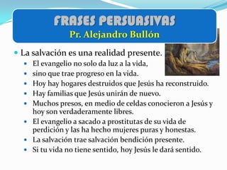 FRASES PERSUASIVAS
                Pr. Alejandro Bullón
 La salvación es una realidad presente.
   El evangelio no solo da luz a la vida,
   sino que trae progreso en la vida.
   Hoy hay hogares destruidos que Jesús ha reconstruido.
   Hay familias que Jesús unirán de nuevo.
   Muchos presos, en medio de celdas conocieron a Jesús y
    hoy son verdaderamente libres.
   El evangelio a sacado a prostitutas de su vida de
    perdición y las ha hecho mujeres puras y honestas.
   La salvación trae salvación bendición presente.
   Si tu vida no tiene sentido, hoy Jesús le dará sentido.
 