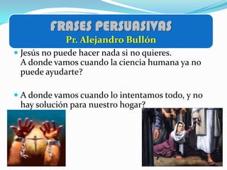 FRASES PERSUASIVAS
            Pr. Alejandro Bullón
 Jesús no puede hacer nada si no quieres.
  A donde vamos cuando la ciencia humana ya no
  puede ayudarte?

 A donde vamos cuando lo intentamos todo, y no
  hay solución para nuestro hogar?
 