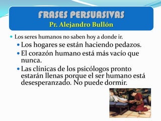 FRASES PERSUASIVAS
               Pr. Alejandro Bullón
 Los seres humanos no saben hoy a donde ir.
   Los hogares se están haciendo pedazos.
   El corazón humano está más vacío que
    nunca.
   Las clínicas de los psicólogos pronto
    estarán llenas porque el ser humano está
    desesperanzado. No puede dormir.
 