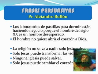FRASES PERSUASIVAS
           Pr. Alejandro Bullón

 Los laboratorios de pastillas para dormir están
  haciendo negocio porque el hombre del siglo
  XX es un hombre desesperado.
 El hombre no quiere abrir el corazón a Dios.

 La religión no salva a nadie solo Jesús salva.
 Solo Jesús puede transformar las vidas.
 Ninguna iglesia puede salvar.
 Solo Jesús puede cambiar el corazón humano.
 