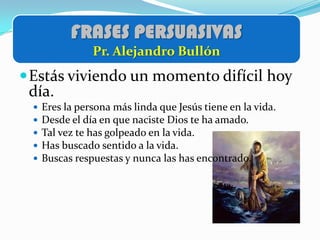 FRASES PERSUASIVAS
                Pr. Alejandro Bullón
 Estás viviendo un momento difícil hoy
 día.
    Eres la persona más linda que Jesús tiene en la vida.
    Desde el día en que naciste Dios te ha amado.
    Tal vez te has golpeado en la vida.
    Has buscado sentido a la vida.
    Buscas respuestas y nunca las has encontrado.
 