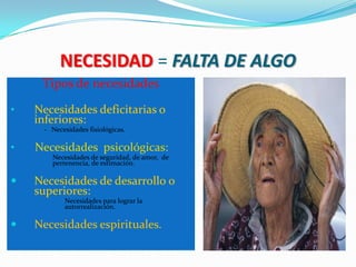 NECESIDAD = FALTA DE ALGO
     Tipos de necesidades

•   Necesidades deficitarias o
    inferiores:
     - Necesidades fisiológicas.

•   Necesidades psicológicas:
     -   Necesidades de seguridad, de amor, de
         pertenencia, de estimación.

   Necesidades de desarrollo o
    superiores:
     -      Necesidades para lograr la
            autorrealización.

   Necesidades espirituales.
 