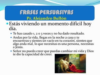 FRASES PERSUASIVAS
            Pr. Alejandro Bullón
 Estás viviendo un momento difícil hoy
 día.
  Te has casado 1, 2 o 3 veces y no ha dado resultado.
  Andas por la vida, llegas en la noche a casa y te
   encuentras y sientes un vacío en tu corazón, sientes que
   algo anda mal, lo que necesitas es una persona, necesitas
   a Jesús.
  Señor no puedo creer que puedas cambiar mi vida y Dios
   te dio la capacidad de creer.
 