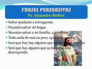 FRASES PERSUASIVAS
               Pr. Alejandro Bullón
 Señor ayúdame a entregarme.
 Necesito salvar mi hogar.
 Necesito salvar a mi familia, a mis hijos.
 Todo anda de mal en peor, ayúdame a creer.
 Será que hoy hay alguien que no tiene paz interior.
 Será que hay alguien que su hogar se esté
  destruyendo.
 