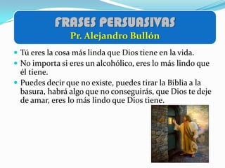 FRASES PERSUASIVAS
                Pr. Alejandro Bullón
 Tú eres la cosa más linda que Dios tiene en la vida.
 No importa si eres un alcohólico, eres lo más lindo que
  él tiene.
 Puedes decir que no existe, puedes tirar la Biblia a la
  basura, habrá algo que no conseguirás, que Dios te deje
  de amar, eres lo más lindo que Dios tiene.
 