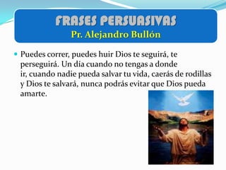 FRASES PERSUASIVAS
                Pr. Alejandro Bullón

 Puedes correr, puedes huir Dios te seguirá, te
 perseguirá. Un día cuando no tengas a donde
 ir, cuando nadie pueda salvar tu vida, caerás de rodillas
 y Dios te salvará, nunca podrás evitar que Dios pueda
 amarte.
 