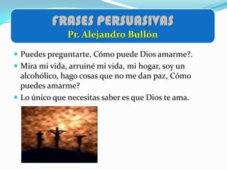 FRASES PERSUASIVAS
               Pr. Alejandro Bullón

 Puedes preguntarte, Cómo puede Dios amarme?.
 Mira mi vida, arruiné mi vida, mi hogar, soy un
  alcohólico, hago cosas que no me dan paz, Cómo
  puedes amarme?
 Lo único que necesitas saber es que Dios te ama.
 