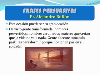 FRASES PERSUASIVAS
               Pr. Alejandro Bullón
 Esta ocasión puede ser tu gran ocasión.
 He visto gente transformada, hombres
 pervertidos, hombres arruinados mujeres que creían
 que la vida no vale nada. Gente decente tomando
 pastillas para dormir porque no tienen paz en su
 corazón.
 