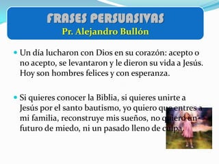 FRASES PERSUASIVAS
              Pr. Alejandro Bullón

 Un día lucharon con Dios en su corazón: acepto o
  no acepto, se levantaron y le dieron su vida a Jesús.
  Hoy son hombres felices y con esperanza.

 Si quieres conocer la Biblia, si quieres unirte a
  Jesús por el santo bautismo, yo quiero que entres a
  mi familia, reconstruye mis sueños, no quiero un
  futuro de miedo, ni un pasado lleno de culpa.
 