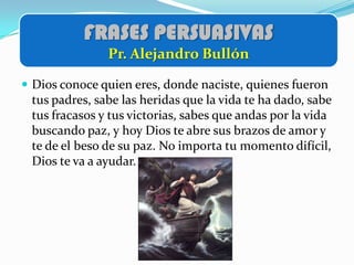 FRASES PERSUASIVAS
               Pr. Alejandro Bullón

 Dios conoce quien eres, donde naciste, quienes fueron
 tus padres, sabe las heridas que la vida te ha dado, sabe
 tus fracasos y tus victorias, sabes que andas por la vida
 buscando paz, y hoy Dios te abre sus brazos de amor y
 te de el beso de su paz. No importa tu momento difícil,
 Dios te va a ayudar.
 