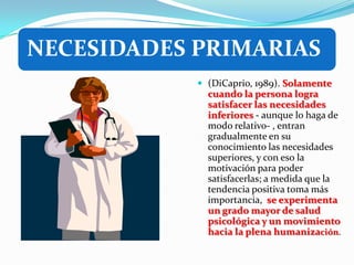 NECESIDADES PRIMARIAS
             (DiCaprio, 1989). Solamente
              cuando la persona logra
              satisfacer las necesidades
              inferiores - aunque lo haga de
              modo relativo- , entran
              gradualmente en su
              conocimiento las necesidades
              superiores, y con eso la
              motivación para poder
              satisfacerlas; a medida que la
              tendencia positiva toma más
              importancia, se experimenta
              un grado mayor de salud
              psicológica y un movimiento
              hacia la plena humanización.
 