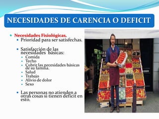 NECESIDADES DE CARENCIA O DEFICIT
 Necesidades Fisiológicas.
    Prioridad para ser satisfechas.

    Satisfacción de las
     necesidades básicas:
        Comida
        Techo
        Cubrir las necesidades básicas
         de su familia.
        Salud
        Trabajo
        Alivio de dolor
        Sexo

    Las personas no atienden a
     otras cosas si tienen deficit en
     esto.
 
