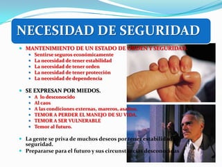 NECESIDAD DE SEGURIDAD
 MANTENIMIENTO DE UN ESTADO DE ORDEN Y SEGURIDAD.
      Sentirse seguros económicamente
      La necesidad de tener estabilidad
      La necesidad de tener orden
      La necesidad de tener protección
      La necesidad de dependencia

 SE EXPRESAN POR MIEDOS.
      A lo desconocido
      Al caos
      A las condiciones externas, mareros, asaltos.
      TEMOR A PERDER EL MANEJO DE SU VIDA.
      TEMOR A SER VULNERABLE
      Temor al futuro.

 La gente se priva de muchos deseos por tener estabilidad y
  seguridad.
 Prepararse para el futuro y sus circunstancias desconocidas
 