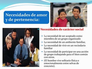Necesidades de amor
y de pertenencia:

               Necesidades de carácter social

                 La necesidad de ser aceptado como
                    miembro de un grupo organizado
                   La necesidad de un ambiente familiar,
                   La necesidad de vivir en un vecindario
                    familiar
                   La necesidad de participar en una acción
                    de grupo trabajando para el bien común
                    con otros.
                   (El hombre vive solitario física o
                    emocionalmente entre selvas de
                    concreto).
 