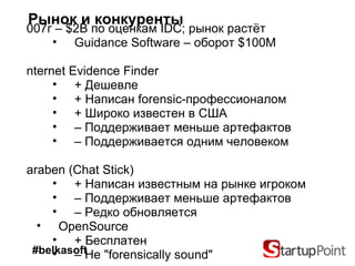 Рынок и конкуренты 2007 г  –   $2B  по оценкам  IDC;  рынок растёт Guidance Software –  оборот  $100M Internet Evidence Finder + Дешевле + Написан  forensic- профессионалом + Широко известен в США –   Поддерживает меньше артефактов –   Поддерживается одним человеком Paraben   (Chat Stick) + Написан известным на рынке игроком –   Поддерживает меньше артефактов –   Редко обновляется OpenSource + Бесплатен –   Не  "forensically sound" #belkasoft 