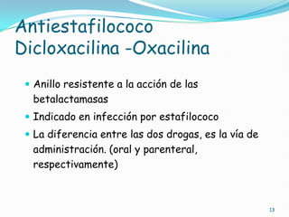 Antiestafilococo
Dicloxacilina -Oxacilina
 Anillo resistente a la acción de las
betalactamasas
 Indicado en infección por estafilococo
 La diferencia entre las dos drogas, es la vía de
administración. (oral y parenteral,
respectivamente)
13
 