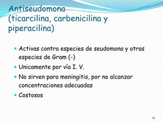 Antiseudomona
(ticarcilina, carbenicilina y
piperacilina)
 Activas contra especies de seudomona y otras
especies de Gram (-)
 Unicamente por vía I. V.
 No sirven para meningitis, por no alcanzar
concentraciones adecuadas
 Costosos
14
 