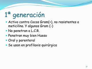 1ª generación
 Activo contra Cocos Gram(+), no resistentes a
meticilina. Y algunos Gram (-)
 No penetran a L.C.R.
 Penetran muy bien Hueso
 Oral y parenteral
 Se usan en profilaxis quirúrgica
17
 