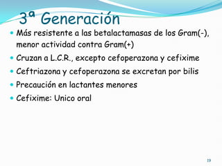 3ª Generación
 Más resistente a las betalactamasas de los Gram(-),
menor actividad contra Gram(+)
 Cruzan a L.C.R., excepto cefoperazona y cefixime
 Ceftriazona y cefoperazona se excretan por bilis
 Precaución en lactantes menores
 Cefixime: Unico oral
19
 