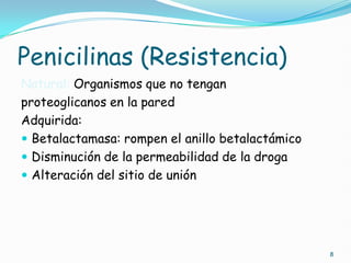 Penicilinas (Resistencia)
Natural: Organismos que no tengan
proteoglicanos en la pared
Adquirida:
 Betalactamasa: rompen el anillo betalactámico
 Disminución de la permeabilidad de la droga
 Alteración del sitio de unión
8
 