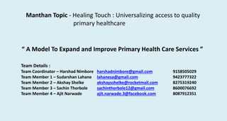 Manthan Topic - Healing Touch : Universalizing access to quality
primary healthcare
“ A Model To Expand and Improve Primary Health Care Services ”
Team Details :
Team Coordinator – Harshad Nimbore harshadnimbore@gmail.com 9158505029
Team Member 1 – Sudarshan Lahane lahanesa@gmail.com 9423777322
Team Member 2 – Akshay Shelke akshaysshelke@rocketmail.com 8275319240
Team Member 3 – Sachin Thorbole sachinthorbole12@gmail.com 8600076692
Team Member 4 – Ajit Narwade ajit.narwade.3@facebook.com 8087912351
 